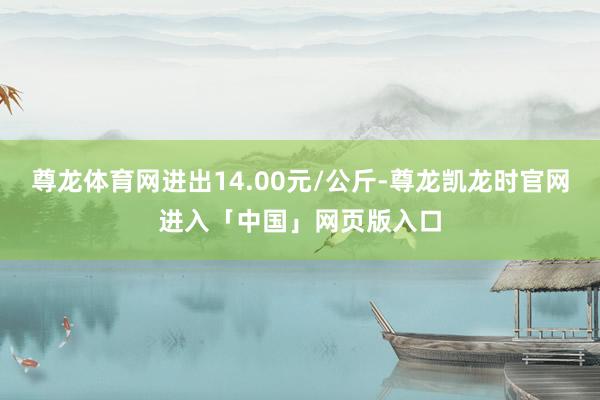 尊龙体育网进出14.00元/公斤-尊龙凯龙时官网进入「中国」网页版入口