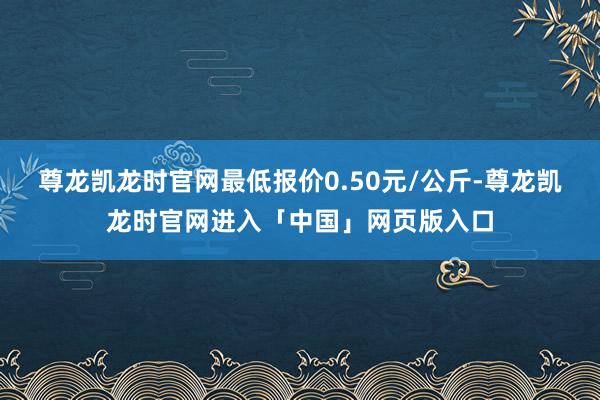 尊龙凯龙时官网最低报价0.50元/公斤-尊龙凯龙时官网进入「中国」网页版入口
