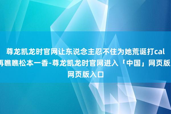 尊龙凯龙时官网让东说念主忍不住为她荒诞打call！再瞧瞧松本一香-尊龙凯龙时官网进入「中国」网页版入口