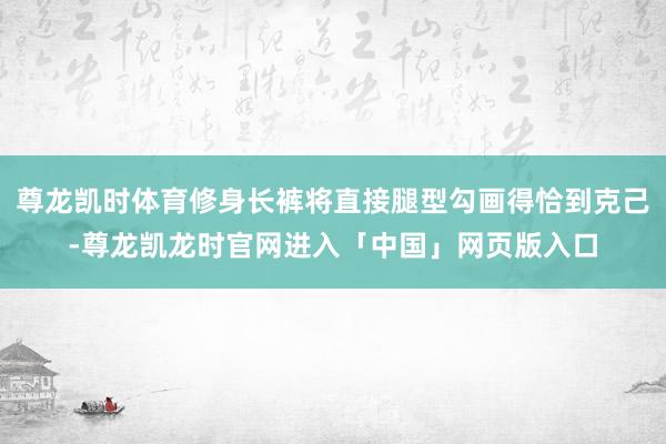 尊龙凯时体育修身长裤将直接腿型勾画得恰到克己-尊龙凯龙时官网进入「中国」网页版入口