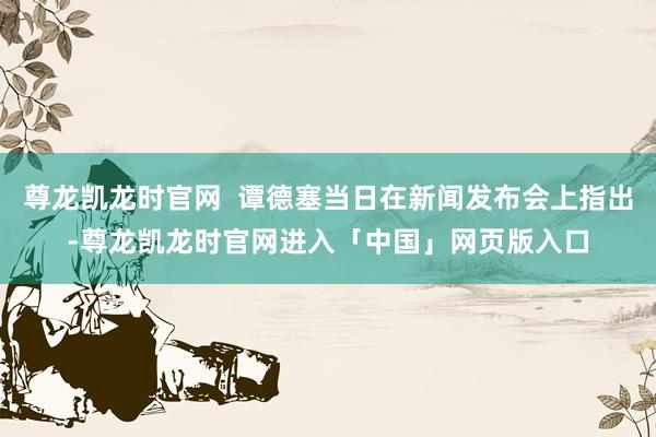 尊龙凯龙时官网  谭德塞当日在新闻发布会上指出-尊龙凯龙时官网进入「中国」网页版入口