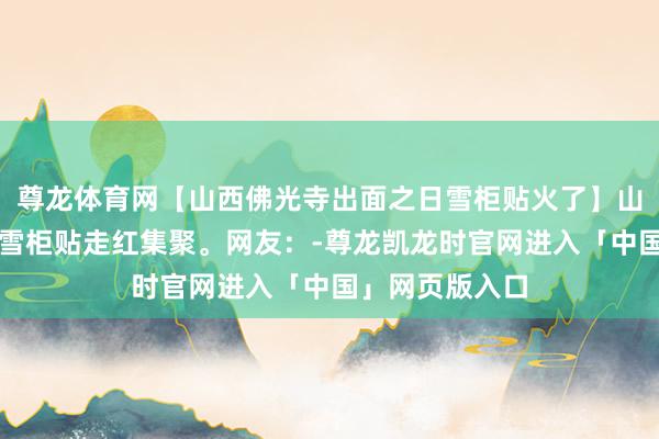 尊龙体育网【山西佛光寺出面之日雪柜贴火了】山西佛光寺文创雪柜贴走红集聚。网友：-尊龙凯龙时官网进入「中国」网页版入口