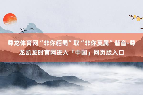 尊龙体育网“非你貊蜀”取“非你莫属”谐音-尊龙凯龙时官网进入「中国」网页版入口