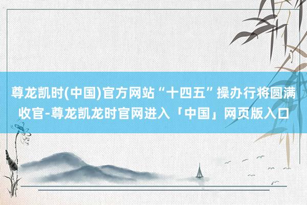 尊龙凯时(中国)官方网站“十四五”操办行将圆满收官-尊龙凯龙时官网进入「中国」网页版入口