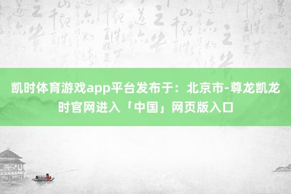 凯时体育游戏app平台发布于：北京市-尊龙凯龙时官网进入「中国」网页版入口