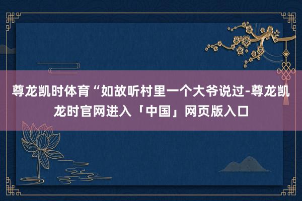 尊龙凯时体育“如故听村里一个大爷说过-尊龙凯龙时官网进入「中国」网页版入口
