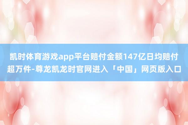 凯时体育游戏app平台赔付金额147亿日均赔付超万件-尊龙凯龙时官网进入「中国」网页版入口