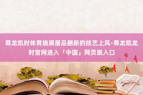 尊龙凯时体育施展居品翻新的技艺上风-尊龙凯龙时官网进入「中国」网页版入口