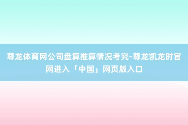 尊龙体育网公司盘算推算情况考究-尊龙凯龙时官网进入「中国」网页版入口