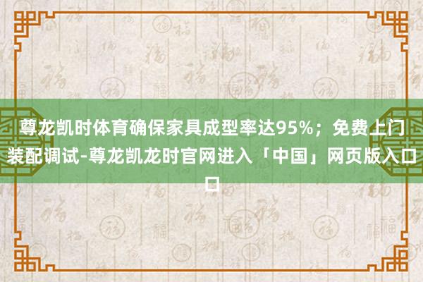 尊龙凯时体育确保家具成型率达95%;免费上门装配调试-尊龙凯龙时官网进入「中国」网页版入口