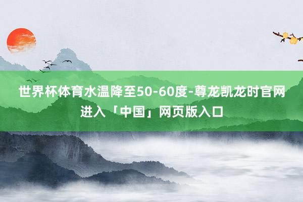 世界杯体育水温降至50-60度-尊龙凯龙时官网进入「中国」网页版入口