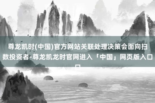 尊龙凯时(中国)官方网站关联处理决策会面向扫数投资者-尊龙凯龙时官网进入「中国」网页版入口