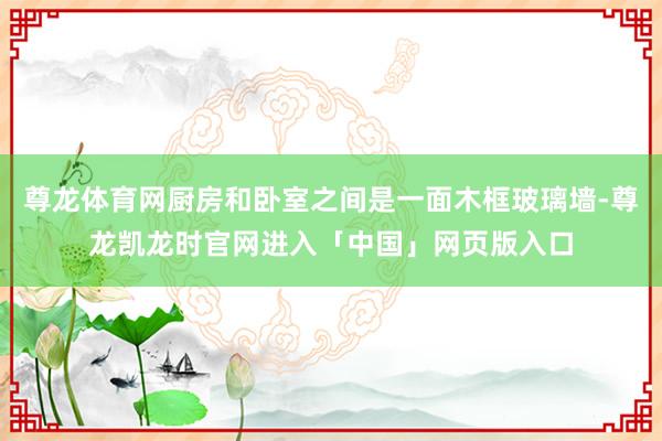 尊龙体育网厨房和卧室之间是一面木框玻璃墙-尊龙凯龙时官网进入「中国」网页版入口