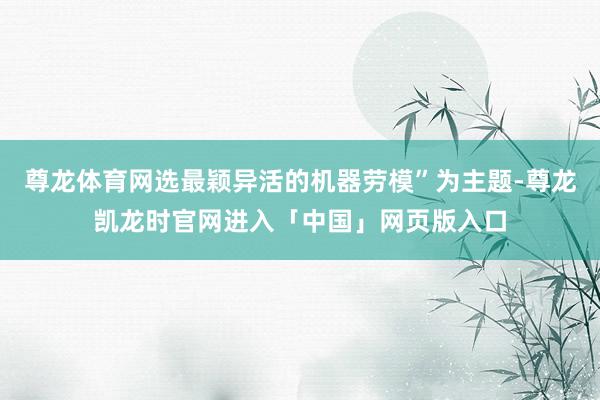 尊龙体育网选最颖异活的机器劳模”为主题-尊龙凯龙时官网进入「中国」网页版入口